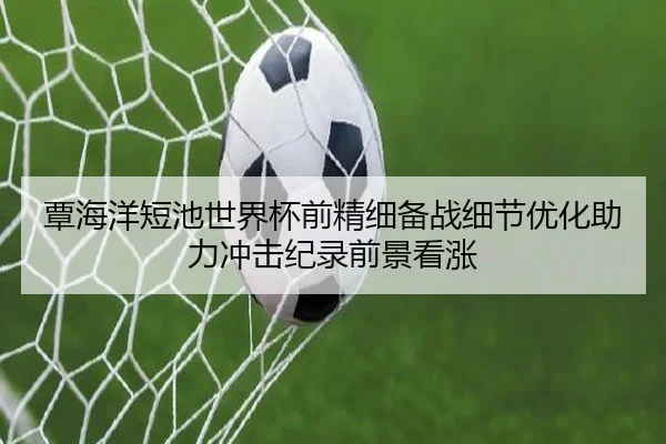 覃海洋短池世界杯前精细备战细节优化助力冲击纪录前景看涨